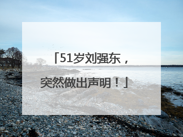 51岁刘强东，突然做出声明！
