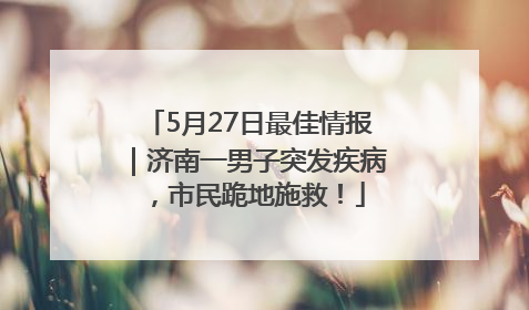 5月27日最佳情报｜济南一男子突发疾病，市民跪地施救！