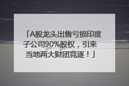 A股龙头出售亏损印度子公司90%股权，引来当地两大财团竞逐！