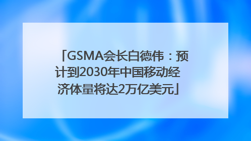 GSMA会长白德伟：预计到2030年中国移动经济体量将达2万亿美元